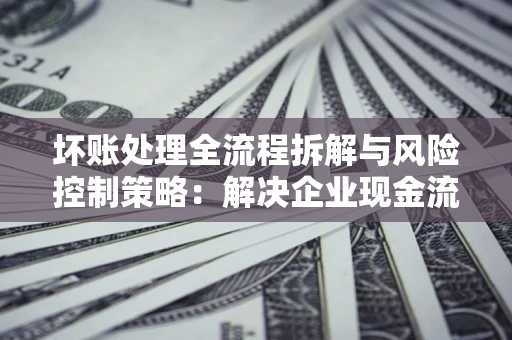 济南坏账处理全流程拆解与风险控制策略：解决企业现金流顽疾的实战指南