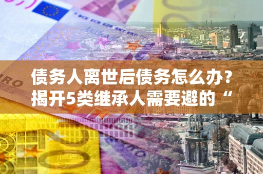 济南债务人离世后债务怎么办？揭开5类继承人需要避的“坑”
