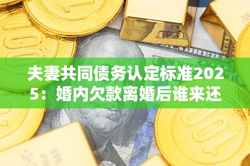 济南夫妻共同债务认定标准2025：婚内欠款离婚后谁来还？