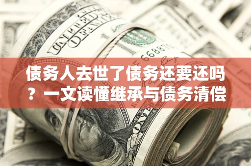 济南债务人去世了债务还要还吗？一文读懂继承与债务清偿