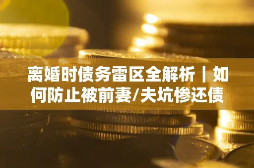 济南离婚时债务雷区全解析｜如何防止被前妻/夫坑惨还债？