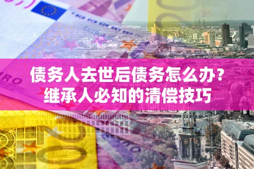 济南债务人去世后债务怎么办？继承人必知的清偿技巧